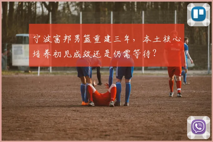 宁波富邦男篮重建三年,本土核心培养初见成效还是仍需等待?