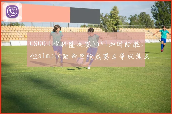 CSGO IEM科隆决赛NaVi加时险胜，但s1mple致命空枪成赛后争议焦点
