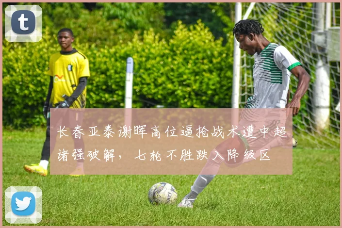 长春亚泰谢晖高位逼抢战术遭中超诸强破解,七轮不胜跌入降级区