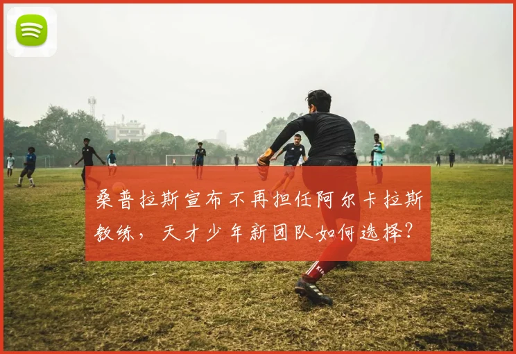桑普拉斯宣布不再担任阿尔卡拉斯教练，天才少年新团队如何选择？