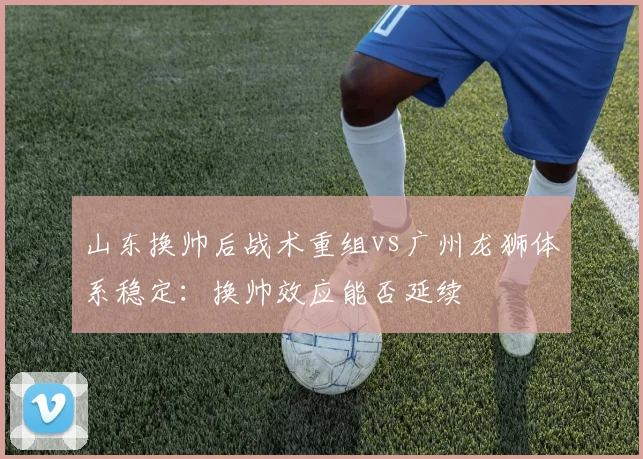山东换帅后战术重组vs广州龙狮体系稳定:换帅效应能否延续