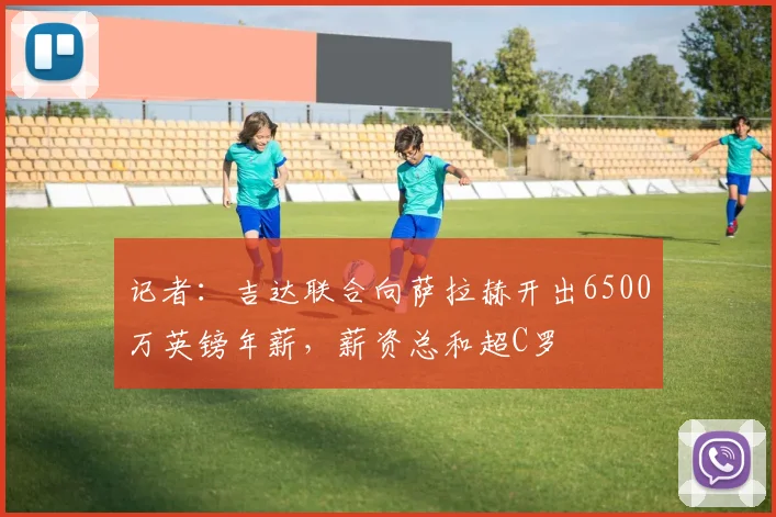 记者:吉达联合向萨拉赫开出6500万英镑年薪,薪资总和超C罗