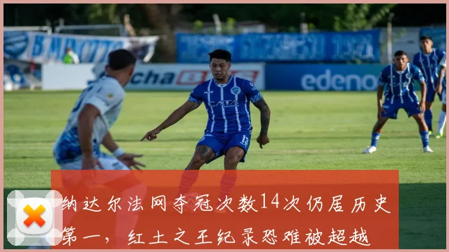纳达尔法网夺冠次数14次仍居历史第一，红土之王纪录恐难被超越