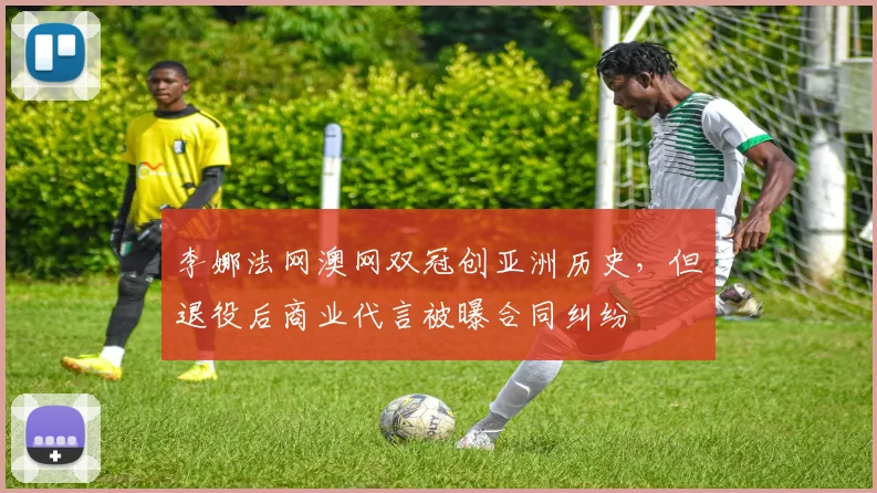 李娜法网澳网双冠创亚洲历史,但退役后商业代言被曝合同纠纷